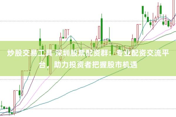炒股交易工具 深圳股票配资群：专业配资交流平台，助力投资者把握股市机遇