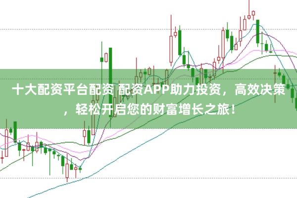 十大配资平台配资 配资APP助力投资，高效决策，轻松开启您的财富增长之旅！