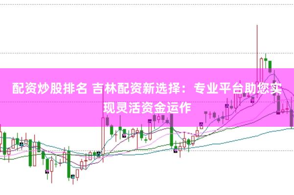 配资炒股排名 吉林配资新选择：专业平台助您实现灵活资金运作