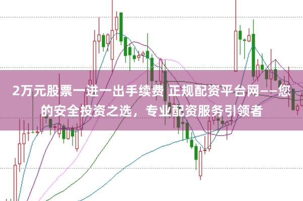 2万元股票一进一出手续费 正规配资平台网——您的安全投资之选，专业配资服务引领者