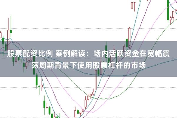股票配资比例 案例解读：场内活跃资金在宽幅震荡周期背景下使用股票杠杆的市场