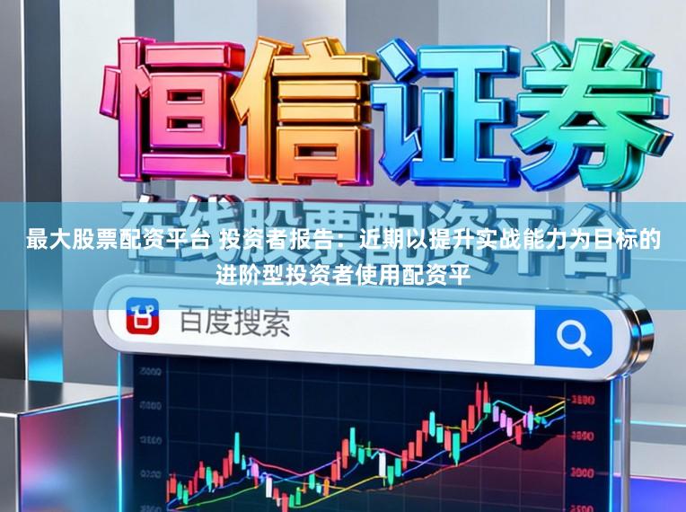 最大股票配资平台 投资者报告：近期以提升实战能力为目标的进阶型投资者使用配资平