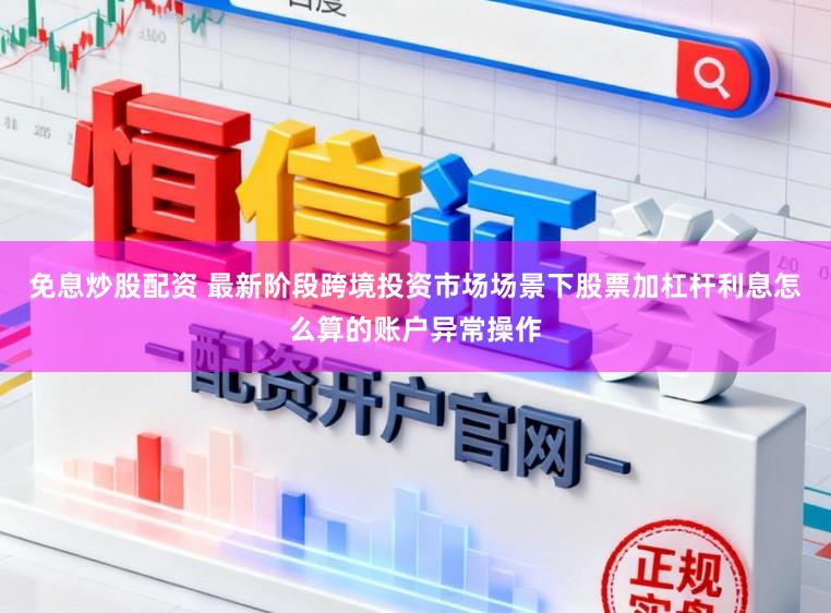 免息炒股配资 最新阶段跨境投资市场场景下股票加杠杆利息怎么算的账户异常操作
