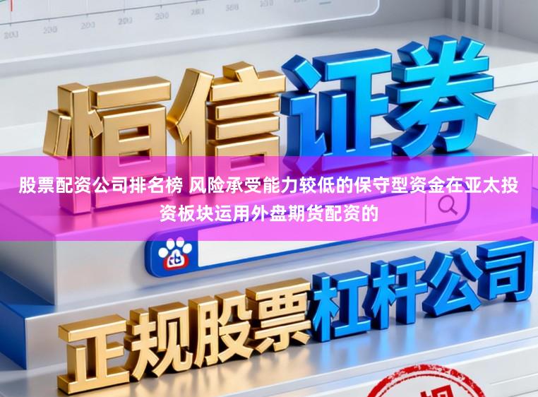 股票配资公司排名榜 风险承受能力较低的保守型资金在亚太投资板块运用外盘期货配资的