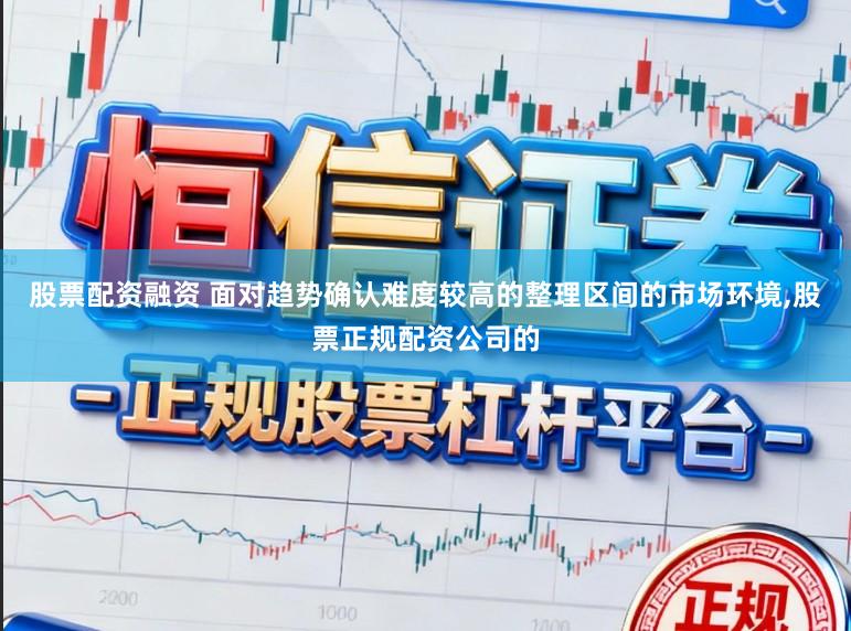 股票配资融资 面对趋势确认难度较高的整理区间的市场环境,股票正规配资公司的
