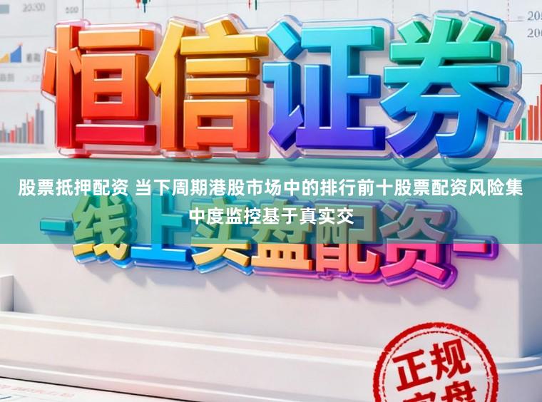 股票抵押配资 当下周期港股市场中的排行前十股票配资风险集中度监控基于真实交