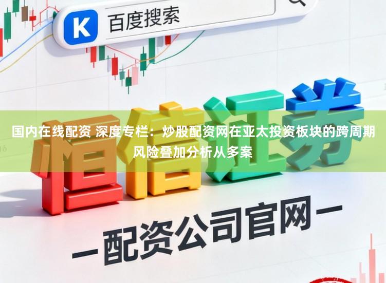 国内在线配资 深度专栏：炒股配资网在亚太投资板块的跨周期风险叠加分析从多案