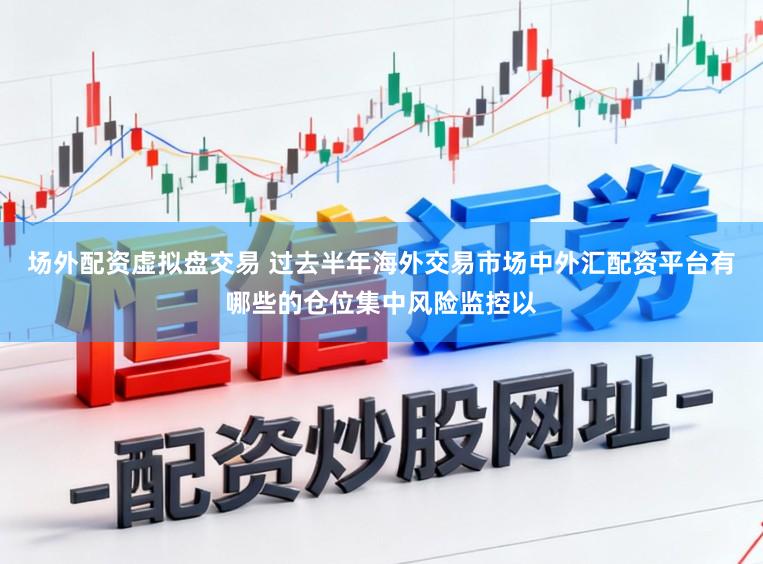 场外配资虚拟盘交易 过去半年海外交易市场中外汇配资平台有哪些的仓位集中风险监控以