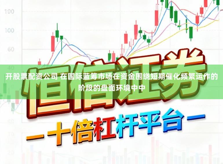 开股票配资公司 在国际蓝筹市场在资金围绕短期催化频繁运作的阶段的盘面环境中中