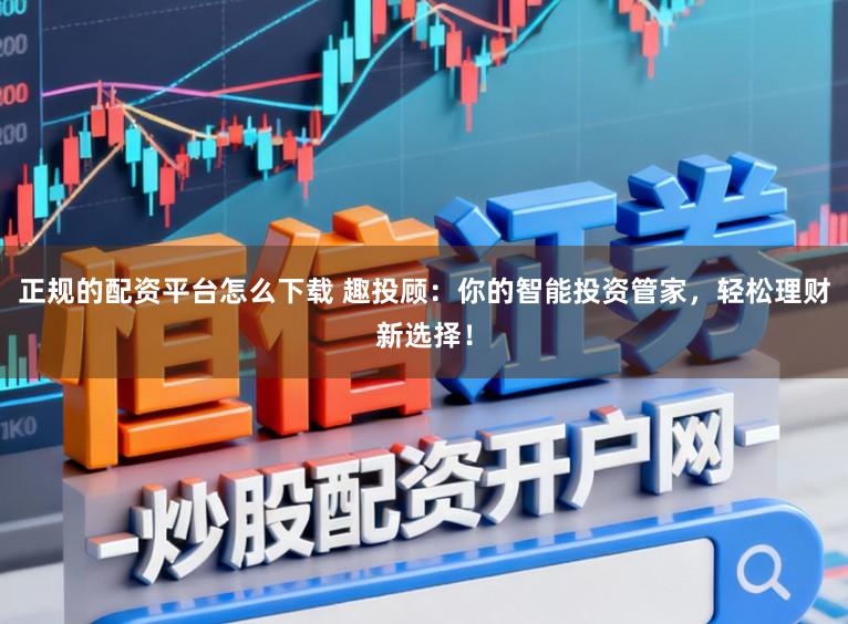正规的配资平台怎么下载 趣投顾：你的智能投资管家，轻松理财新选择！