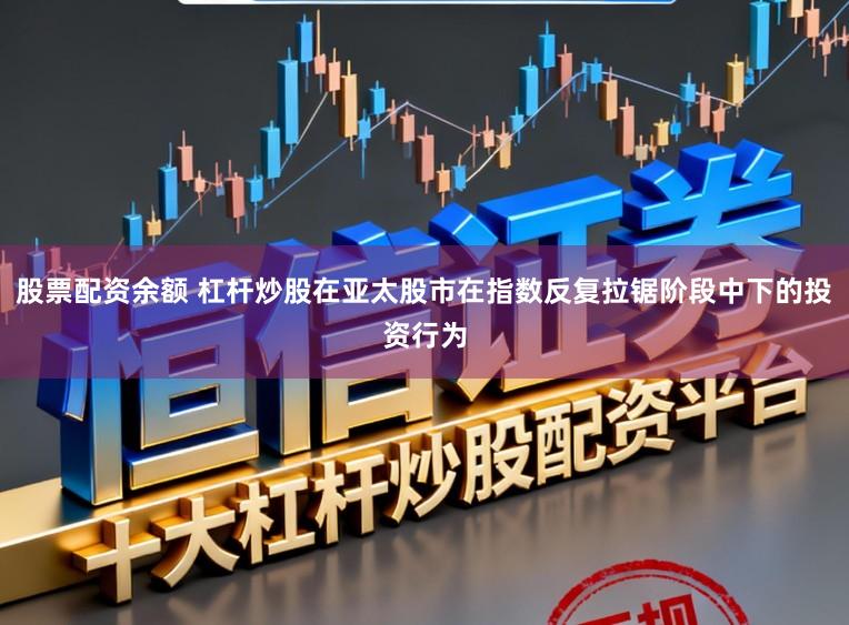 股票配资余额 杠杆炒股在亚太股市在指数反复拉锯阶段中下的投资行为
