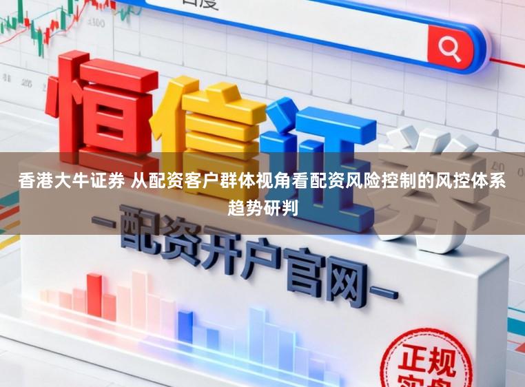 香港大牛证券 从配资客户群体视角看配资风险控制的风控体系趋势研判