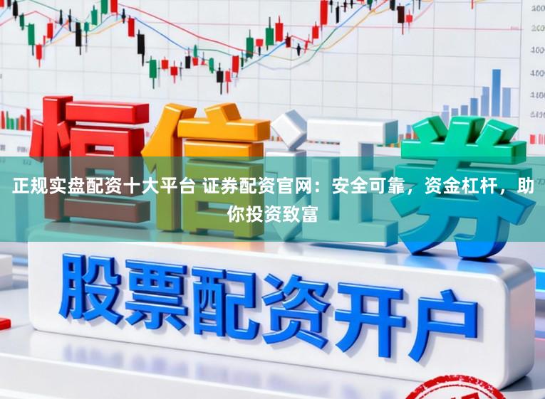 正规实盘配资十大平台 证券配资官网：安全可靠，资金杠杆，助你投资致富