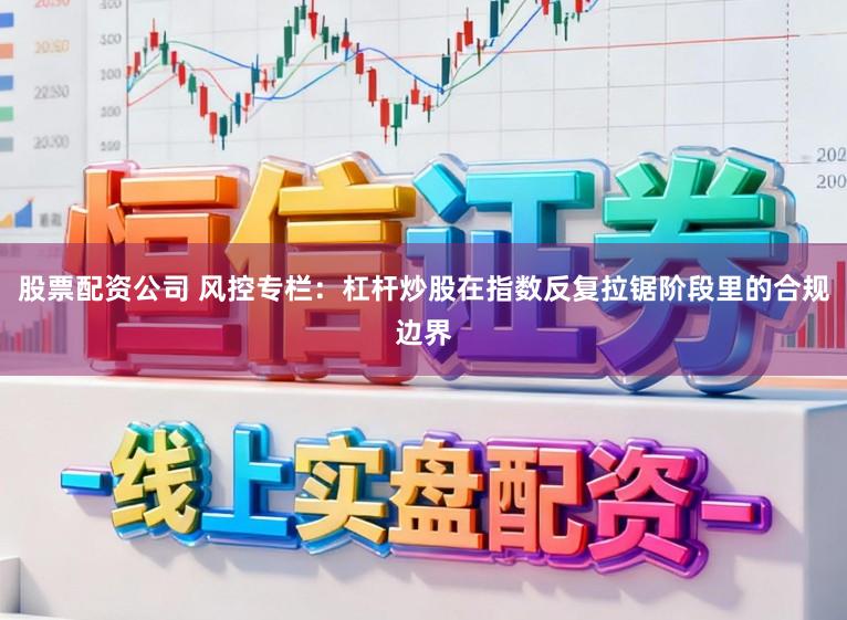 股票配资公司 风控专栏：杠杆炒股在指数反复拉锯阶段里的合规边界